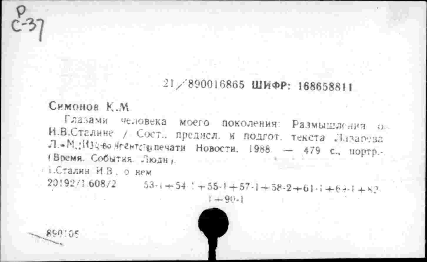 ﻿21 /'890016865 ШИФР: 168658811
Симонов К.М
разами человека моего поколения Размышления о п В^ТиЛИНе 1 СоСТ- ПРСДИСЛ- и подгот. текста Лазарева .1 .♦Г1.;И5ч*5печати Новости. 1988 — 479 с портп ■ (Время. События Люди,.	■	” к 1
I.Сталин ИВ. о нем
20!92/1.608/2	53-1-4-54 ’ т-55-1 + 57-1-58-2—61-! +6+1 + ч?.
I —90-1
890:05